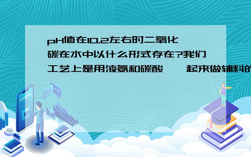 pH值在10.2左右时二氧化碳在水中以什么形式存在?我们工艺上是用液氨和碳酸铵一起来做辅料的，其中会有一部分二氧化碳带入！所以，我想知道二氧化碳在pH在10.2-10.5左右的溶液中是什么形