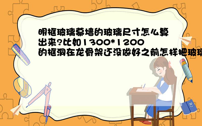 明框玻璃幕墙的玻璃尺寸怎么算出来?比如1300*1200的框洞在龙骨架还没做好之前怎样把玻璃的大小尺寸算出来?