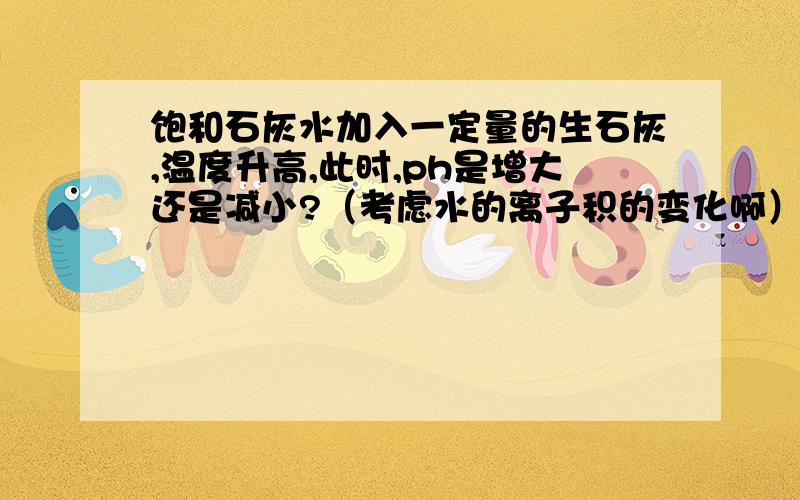 饱和石灰水加入一定量的生石灰,温度升高,此时,ph是增大还是减小?（考虑水的离子积的变化啊）