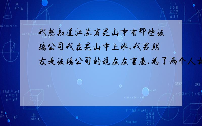 我想知道江苏省昆山市有那些玻璃公司我在昆山市上班,我男朋友是玻璃公司的现在在重庆,为了两个人相隔近点,我想他来昆山市玻璃公司,那些朋友知道的可不可以告诉我,帮帮我们这对苦命