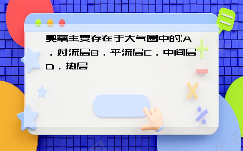 臭氧主要存在于大气圈中的:A．对流层B．平流层C．中间层D．热层