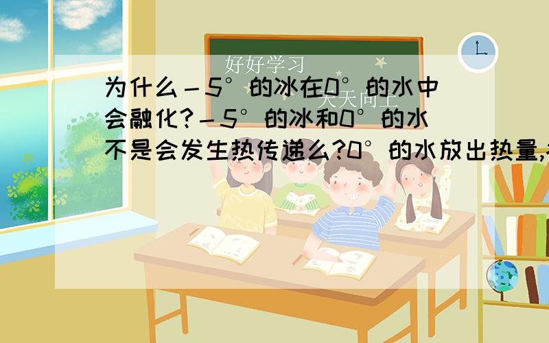 为什么－5°的冰在0°的水中会融化?－5°的冰和0°的水不是会发生热传递么?0°的水放出热量,病的熔点不是在0°么?没有外界热量传入