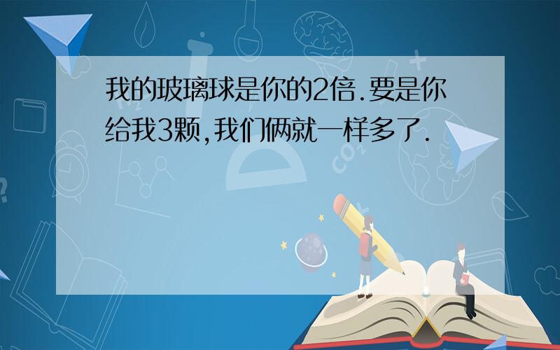 我的玻璃球是你的2倍.要是你给我3颗,我们俩就一样多了.