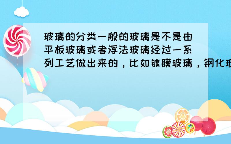 玻璃的分类一般的玻璃是不是由平板玻璃或者浮法玻璃经过一系列工艺做出来的，比如镀膜玻璃，钢化玻璃，彩釉玻璃。希望可以帮我详细的分类，有追加分