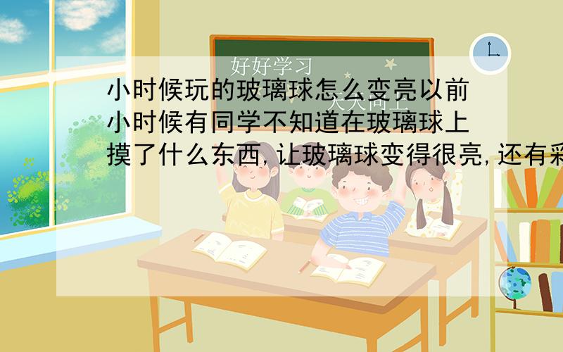 小时候玩的玻璃球怎么变亮以前小时候有同学不知道在玻璃球上摸了什么东西,让玻璃球变得很亮,还有彩色的油光.怎么弄的?