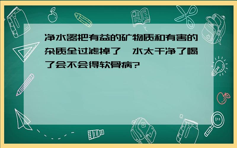 净水器把有益的矿物质和有害的杂质全过滤掉了、水太干净了喝了会不会得软骨病?