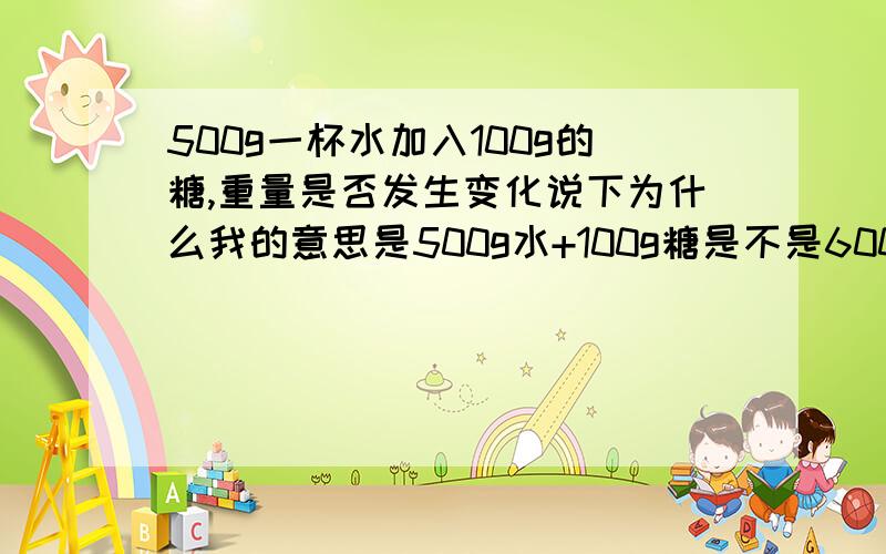 500g一杯水加入100g的糖,重量是否发生变化说下为什么我的意思是500g水+100g糖是不是600g