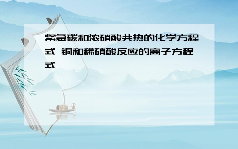 紧急碳和浓硝酸共热的化学方程式 铜和稀硝酸反应的离子方程式