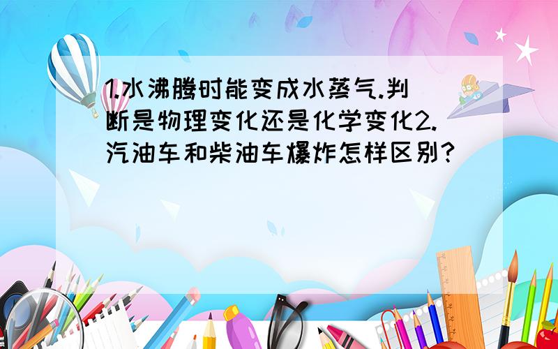 1.水沸腾时能变成水蒸气.判断是物理变化还是化学变化2.汽油车和柴油车爆炸怎样区别?