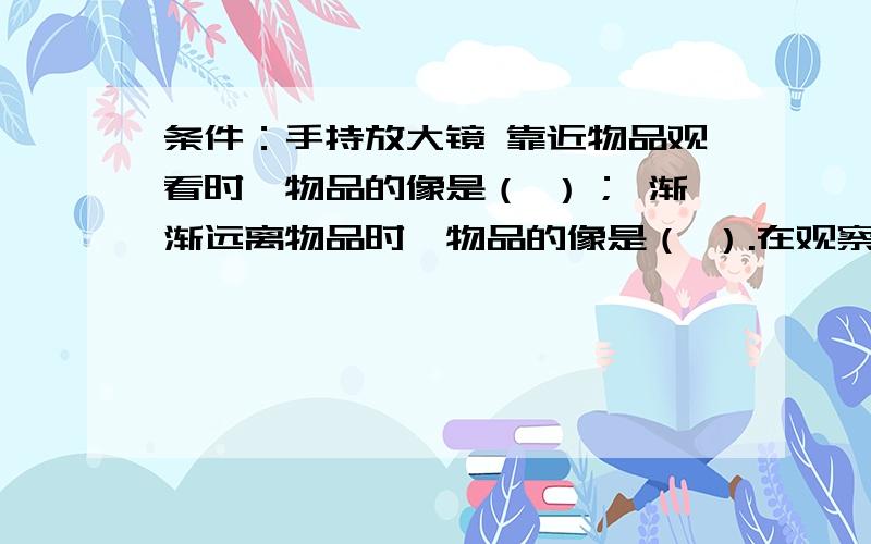 条件：手持放大镜 靠近物品观看时,物品的像是（ ）； 渐渐远离物品时,物品的像是（ ）.在观察中我还发现