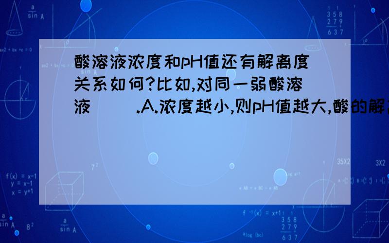 酸溶液浓度和pH值还有解离度关系如何?比如,对同一弱酸溶液（ ）.A.浓度越小,则pH值越大,酸的解离度越大B.浓度越大,则pH值越大,酸的解离度越大C.浓度越小,则pH值越小,酸的解离度越小D.浓度