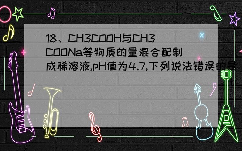 18、CH3COOH与CH3COONa等物质的量混合配制成稀溶液,pH值为4.7,下列说法错误的是 A．CH3COOH的电离作用大于CH3COONa的水解作用B．CH3COOH的存在抑制了CH3COONa的水解C．CH3COONa的存在抑制了CH3COOH的电离D