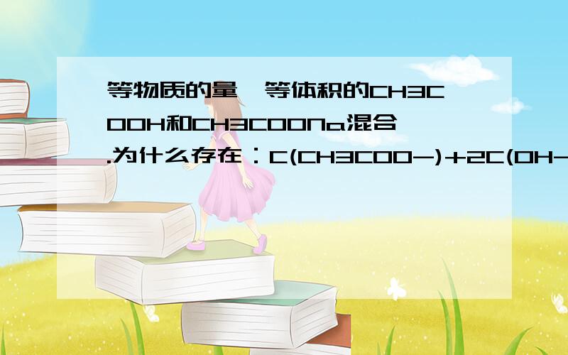 等物质的量,等体积的CH3COOH和CH3COONa混合.为什么存在：C(CH3COO-)+2C(OH-)=2C(H+)+C(CH3OOH)你说的很明白，就是有一点我不太懂。为什么在混合后，CH3COOH、CH3COO-加起来的总量是Na+的两倍。