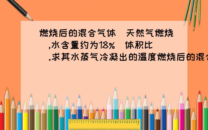 燃烧后的混合气体（天然气燃烧）,水含量约为18%（体积比）.求其水蒸气冷凝出的温度燃烧后的混合气体（天然气燃烧）,水含量约为18%（体积比）.最低要多少度才能防止水蒸气冷凝成水凝结