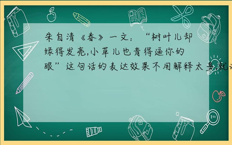 朱自清《春》一文：“树叶儿却绿得发亮,小草儿也青得逼你的眼”这句话的表达效果不用解释太多,就说这句话的表达效果是啥?