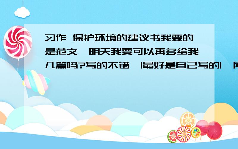 习作 保护环境的建议书我要的是范文,明天我要可以再多给我几篇吗?写的不错喔!最好是自己写的!,网上的我都看了,抄袭哪一篇我都知道的哦!