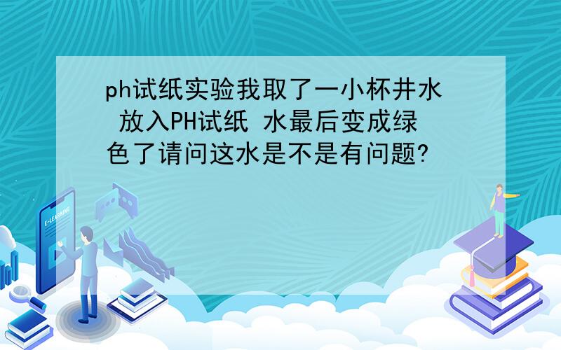 ph试纸实验我取了一小杯井水 放入PH试纸 水最后变成绿色了请问这水是不是有问题?