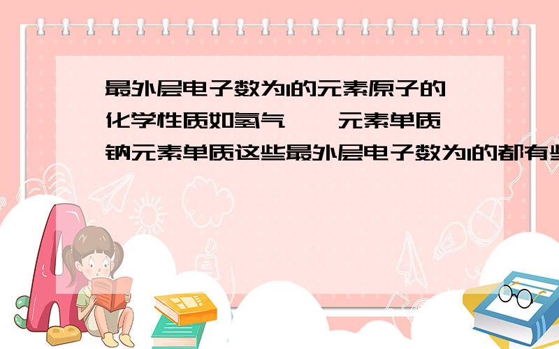 最外层电子数为1的元素原子的化学性质如氢气、锂元素单质、钠元素单质这些最外层电子数为1的都有些什么化学性质不要说都可以失去一个电子达到稳定结构，连无机物都知道，要相似的