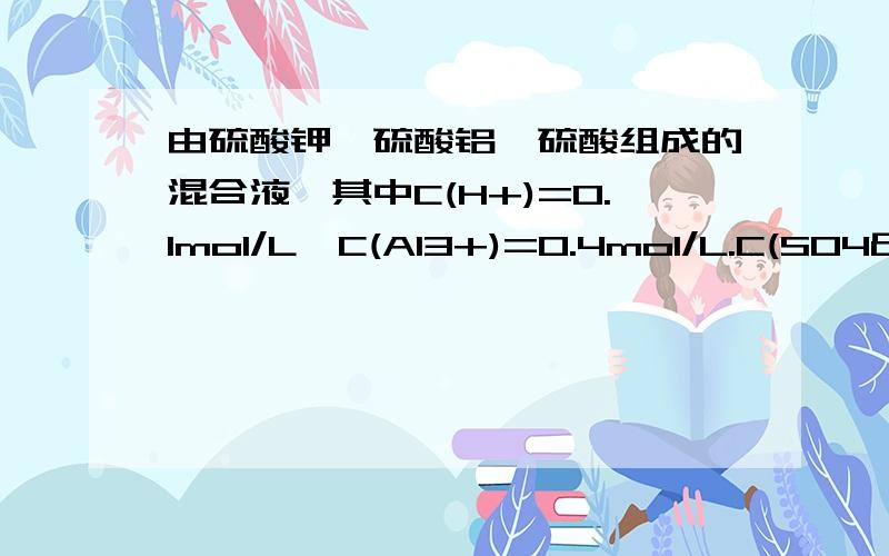 由硫酸钾,硫酸铝,硫酸组成的混合液,其中C(H+)=0.1mol/L,C(Al3+)=0.4mol/L.C(SO4²-)=0.8mol/L则C(K