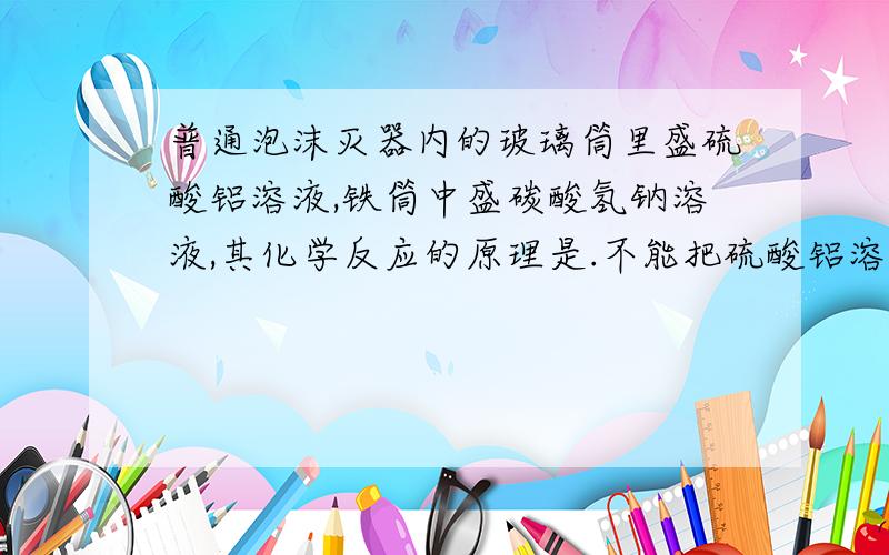 普通泡沫灭器内的玻璃筒里盛硫酸铝溶液,铁筒中盛碳酸氢钠溶液,其化学反应的原理是.不能把硫酸铝溶液盛在铁筒中的原因是 .不用溶解度较大的碳酸钠代替碳酸氢钠的原因是