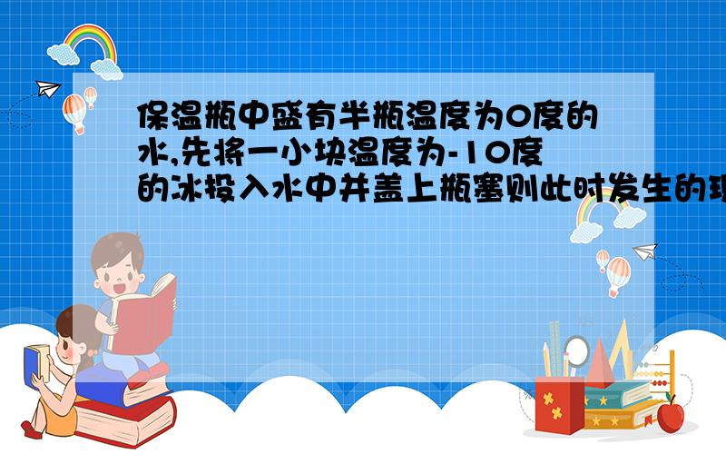 保温瓶中盛有半瓶温度为0度的水,先将一小块温度为-10度的冰投入水中并盖上瓶塞则此时发生的现象是（大气为1标准大气压）[ ]A.水的温度降低,冰的温度升高B.水的温度不边,冰的温度也不边C