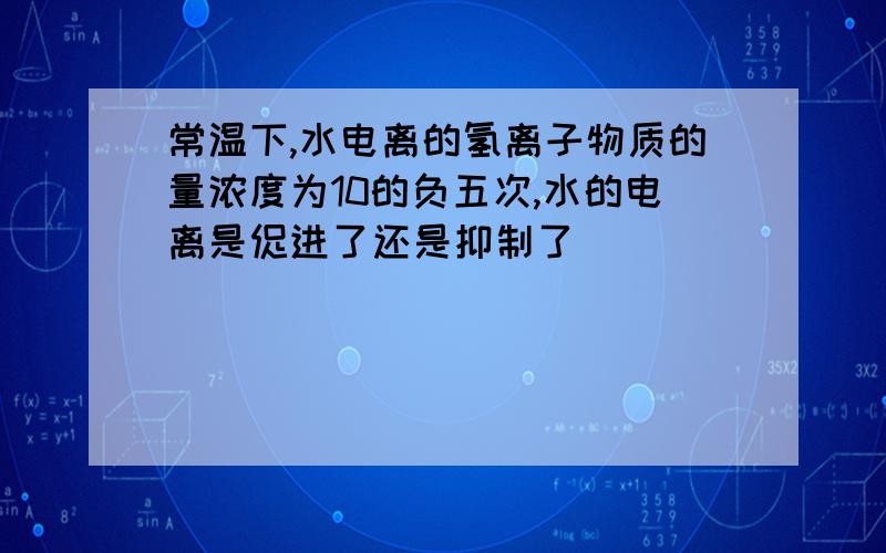 常温下,水电离的氢离子物质的量浓度为10的负五次,水的电离是促进了还是抑制了