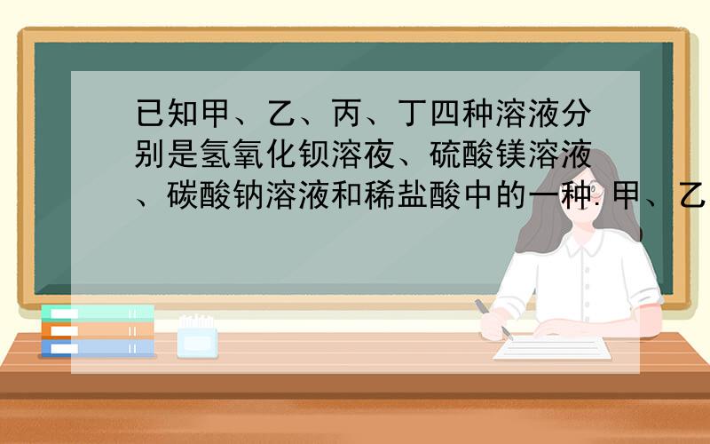 已知甲、乙、丙、丁四种溶液分别是氢氧化钡溶夜、硫酸镁溶液、碳酸钠溶液和稀盐酸中的一种.甲、乙混合有白色沉淀出现;乙、丙按一定比例混合后所得溶体的导电性几乎为零.则甲乙丙丁