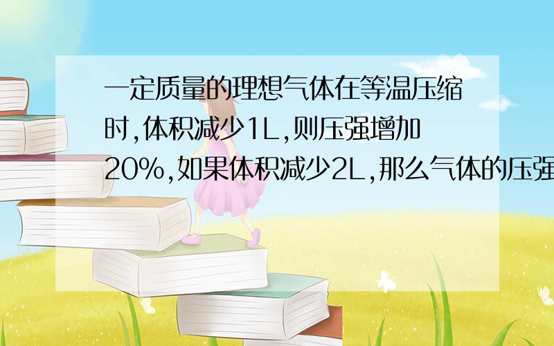 一定质量的理想气体在等温压缩时,体积减少1L,则压强增加20%,如果体积减少2L,那么气体的压强将增加?求过程.答案50％