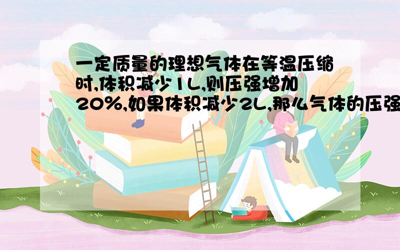 一定质量的理想气体在等温压缩时,体积减少1L,则压强增加20％,如果体积减少2L,那么气体的压强将增加?为什么是50%?