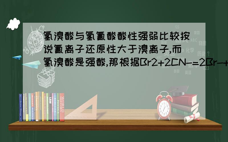 氢溴酸与氢氰酸酸性强弱比较按说氰离子还原性大于溴离子,而氢溴酸是强酸,那根据Br2+2CN-=2Br-+CN2氢氰酸也应是强酸可为什么氢氰酸却是弱酸