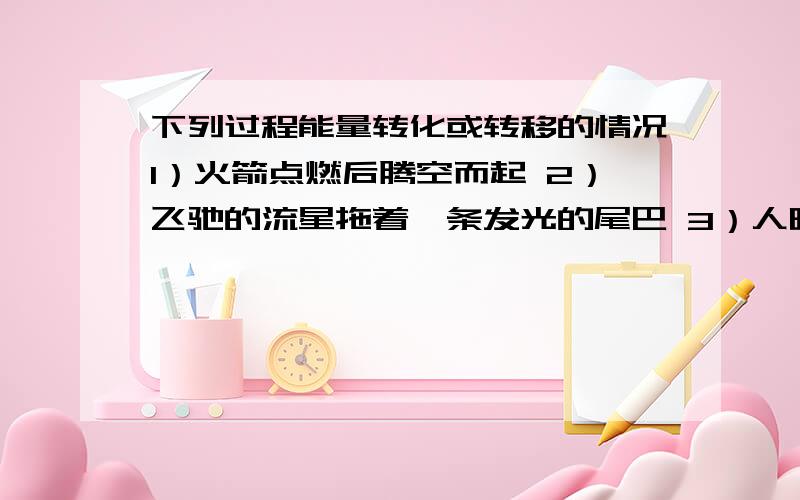 下列过程能量转化或转移的情况1）火箭点燃后腾空而起 2）飞驰的流星拖着一条发光的尾巴 3）人晒太阳的时候赶到暖和 4）利用太阳能热水器烧水 5）被塞子塞住管口的装水试管加热时,塞子