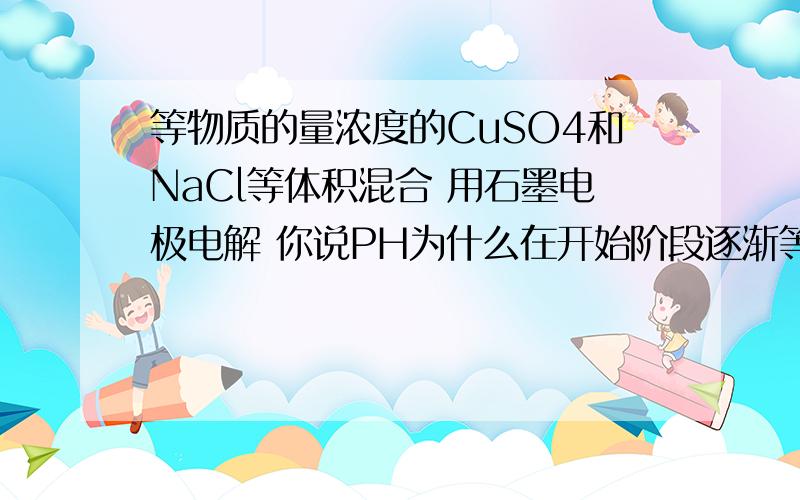 等物质的量浓度的CuSO4和NaCl等体积混合 用石墨电极电解 你说PH为什么在开始阶段逐渐等物质的量浓度的CuSO4和NaCl等体积混合 用石墨电极电解 你说PH为什么在开始阶段逐渐增大