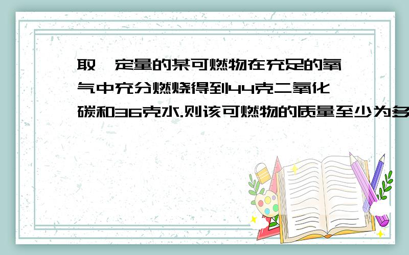 取一定量的某可燃物在充足的氧气中充分燃烧得到44克二氧化碳和36克水.则该可燃物的质量至少为多少克另取该可燃物16克在氧气中完全燃烧,消耗氧气24克,该可燃物的组成元素为（）,各元素