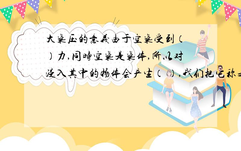 大气压的意义由于空气受到（ ）力,同时空气是气体,所以对浸入其中的物体会产生（ ）,我们把它称之为大气压.