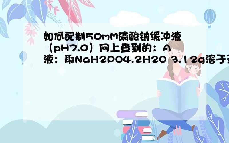 如何配制50mM磷酸钠缓冲液（pH7.0）网上查到的：A液：取NaH2PO4.2H2O 3.12g溶于蒸馏水,定溶至100ml.B液：取Na2HPO4.12H2O 7.17g溶于蒸馏水,定溶100ml.取A液39ml与B 液61ml混合,定容至400ml,调PH至7.0.但是,我自