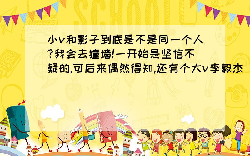 小v和影子到底是不是同一个人?我会去撞墙!一开始是坚信不疑的,可后来偶然得知,还有个大v李毅杰 我有一小点怀疑了...