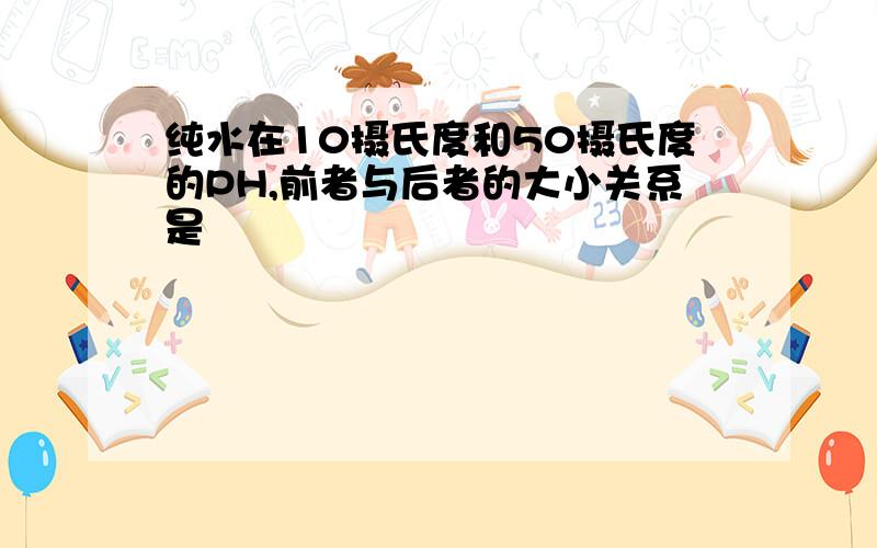 纯水在10摄氏度和50摄氏度的PH,前者与后者的大小关系是