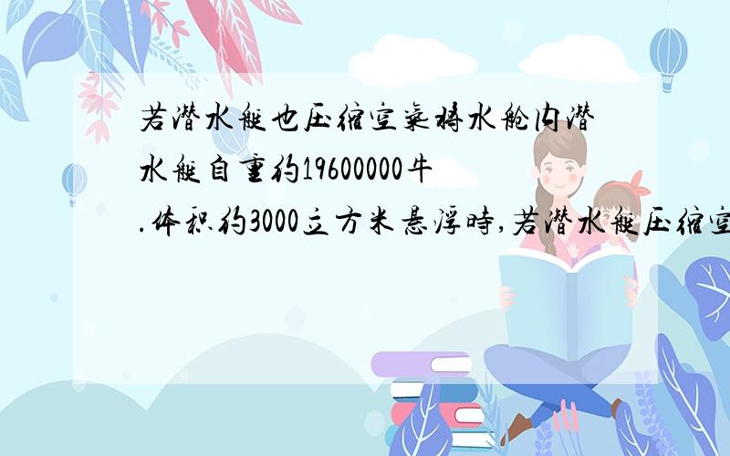 若潜水艇也压缩空气将水舱内潜水艇自重约19600000牛.体积约3000立方米悬浮时,若潜水艇压缩空气将水舱内2450000牛的水排出,使潜水艇上浮,最后漂浮在海面上时露出海面的体积