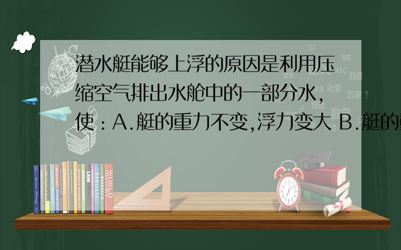 潜水艇能够上浮的原因是利用压缩空气排出水舱中的一部分水,使：A.艇的重力不变,浮力变大 B.艇的重力减小,浮力不变 C.艇的重力减小,浮力变小 D.艇的重力和浮力相等