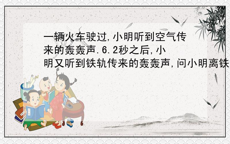 一辆火车驶过,小明听到空气传来的轰轰声.6.2秒之后,小明又听到铁轨传来的轰轰声,问小明离铁轨有多远?（空气传播速度340米每秒.铁轨传播速度5000米每秒)