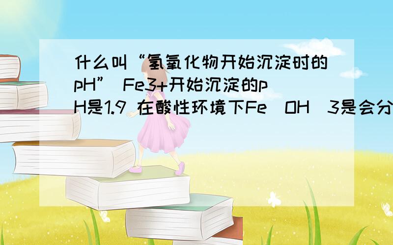 什么叫“氢氧化物开始沉淀时的pH” Fe3+开始沉淀的pH是1.9 在酸性环境下Fe(OH)3是会分解的呀.