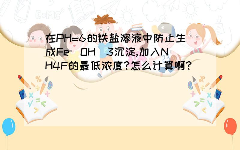 在PH=6的铁盐溶液中防止生成Fe(OH)3沉淀,加入NH4F的最低浓度?怎么计算啊?