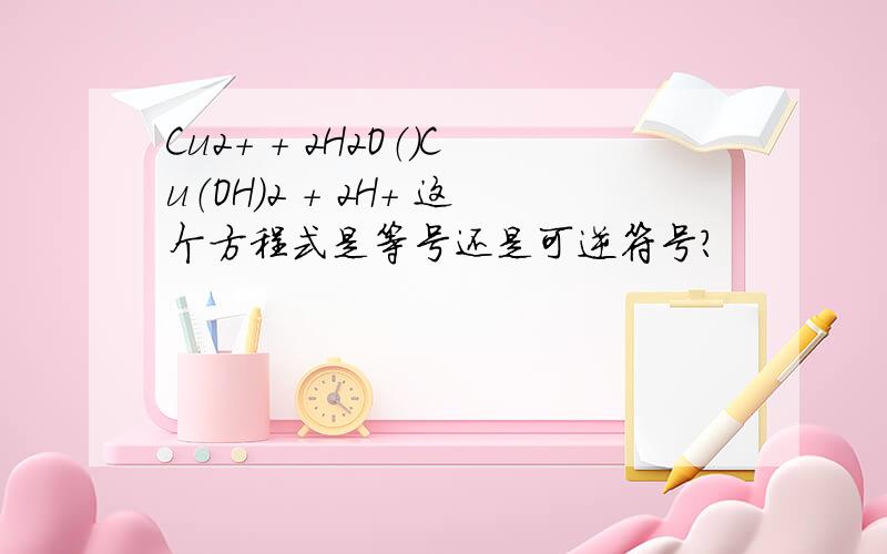 Cu2+ + 2H2O（）Cu（OH）2 + 2H+ 这个方程式是等号还是可逆符号?