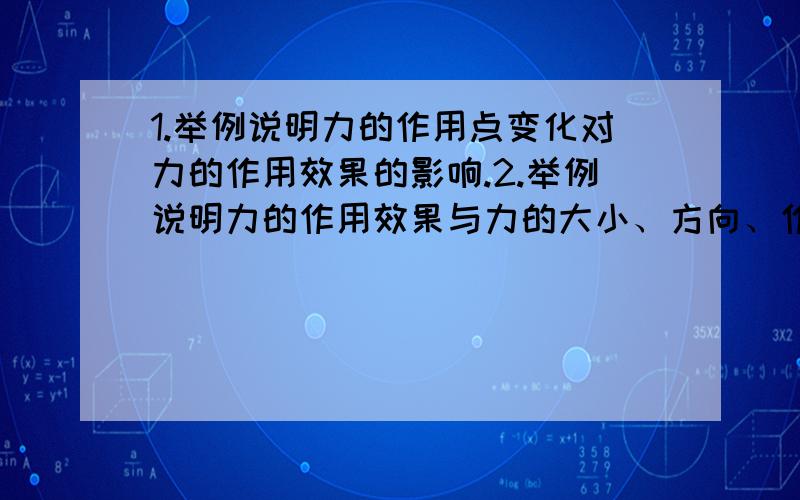 1.举例说明力的作用点变化对力的作用效果的影响.2.举例说明力的作用效果与力的大小、方向、作用点都有关系.那个...第一个题的答案书上有了。= = 不让说书上的例子。万恶的物理老师。= =