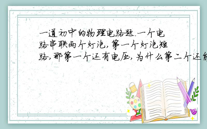 一道初中的物理电路题.一个电路串联两个灯泡,第一个灯泡短路,那第一个还有电压,为什么第二个还能亮?第二个的电压电流是否与原来一样?谁能告诉我两个灯泡一个短路是什么概念（电流是