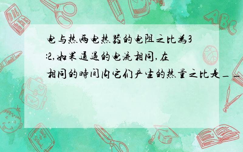 电与热两电热器的电阻之比为3:2,如果通过的电流相同,在相同的时间内它们产生的热量之比是______.两个相同的电热器,如果通过的电流之比为1:2,在相同的时间里,他们产生的热量之比是______/