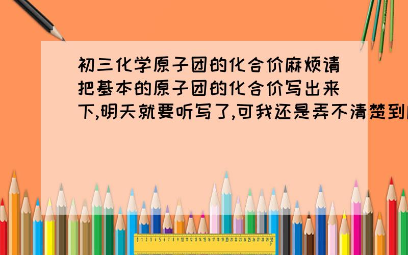 初三化学原子团的化合价麻烦请把基本的原子团的化合价写出来下,明天就要听写了,可我还是弄不清楚到底怎样写,所以只能死背了.明天错一个罚抄100遍,还要挨打,55555555``请帮帮我,如写出水