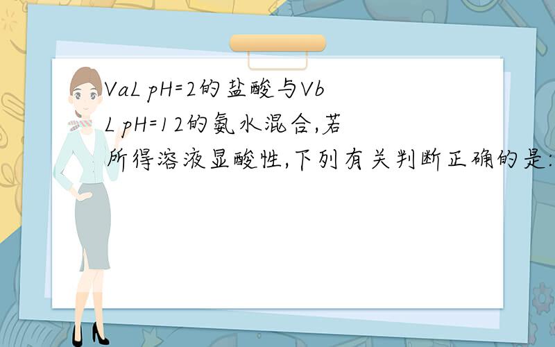 VaL pH=2的盐酸与VbL pH=12的氨水混合,若所得溶液显酸性,下列有关判断正确的是:1.VaL PH=2的盐酸与VbL PH=12的氨水混合,若所得溶液显酸性,下列有关判断正确的是A．Va一定等于Vb B．Va一定大于Vb C．