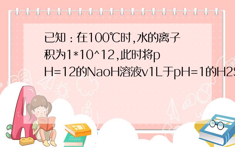 已知：在100℃时,水的离子积为1*10^12,此时将pH=12的NaoH溶液v1L于pH=1的H2So4溶液V2L混合,若所得混合溶液的PH=10,则V1：V2为A,1；9 B,10;1 C,9;1 D1;10