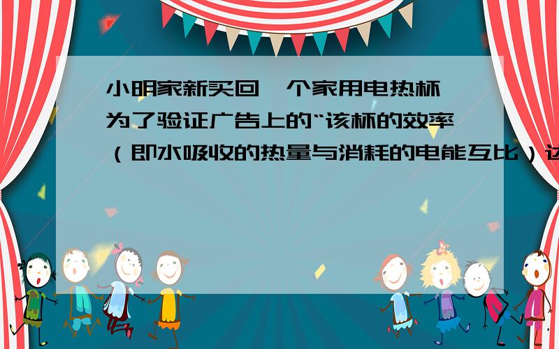 小明家新买回一个家用电热杯,为了验证广告上的“该杯的效率（即水吸收的热量与消耗的电能互比）达98%以上”的说法是否属实,他先把家里其他用电器的开关全部断开,在杯中装入500g的水,